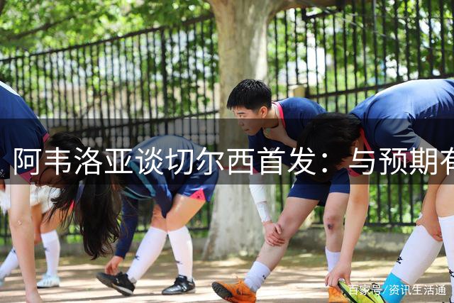 阿韦洛亚谈切尔西首发：与预期有出入 赛后将询问阿隆索