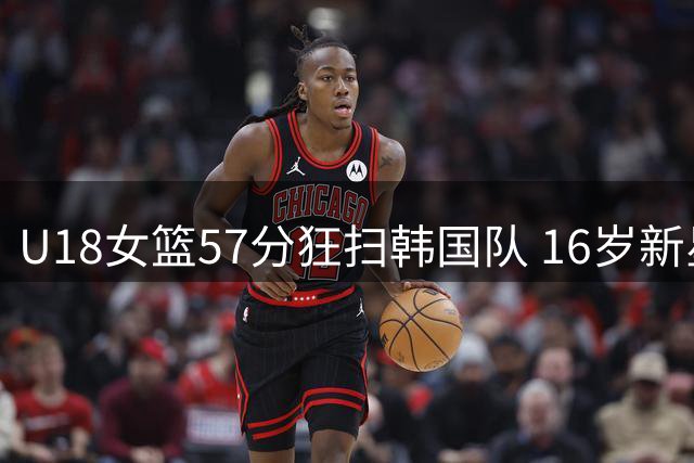 U18女篮57分狂扫韩国队 16岁新星单场29分成获胜功臣